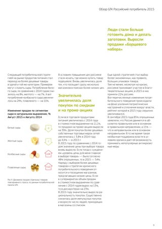 9
Обзор GfK Российский потребитель 2015
В условиях повышения цен россияне
стали искать, где можно купить товар
подешевле. Вновь увеличилась доля
тех, кто посещает сразу несколько
магазинов в поисках более низких цен.
Значительно
увеличилась доля
покупок по скидкам
и на промо-акциях
Если вся торговля продуктами
питания увеличилась с 2014 года
в стоимостном выражении на 11,1%,
то продажи на промо-акциях выросли
на 39%. Доля покупок более дешевых
собственных торговых марок сетей
увеличилась с 3,8% в 2014 году
до 4,4% — в 2015 г.
В 2015 году по сравнению с 2014 го-
дом значение цены при выборе товара
вновь выросло. Если тогда с суждени-
ем «уровень цены для меня главное
в выборе товара» — было согласно
48% опрошенных, то в 2015 — 54%.
Наряду с выбором более дешевых
товаров к стратегии кризисного
потребительского поведения от-
носится и посещение магазинов,
предлагающих низкие цены. Если
в супермаркетах объем продаж
в стоимостном выражении по срав-
нению с 2014 годом вырос на 13%,
то в дискаунтерах на 23%.
В 2015 году значительно выросла ра-
циональность покупок. Существенно
снизилась доля импульсных покупок
и возросло число людей, приходящих
в магазины со списком.
Еще одной стратегией стал выбор
более экономичных, как правило,
больших упаковок товара.
Тем не менее, несмотря на кризис,
россияне принимают участие в благо-
творительных акциях, в 2015 в них
приняли 22% россиян.
Все перечисленные изменения потре-
бительского поведения происходили
на фоне усиления патриотических
настроений и сплочения вокруг власти,
рейтинг которой в 2015 году серьезно
увеличивался.
В сентябре 2015 года 85% опрошенных
заявляли, что Россия движется в аб-
солютно правильном или в основном
в правильном направлении; а 15% —
что в неправильном или в основном
неправильном. В то же время такая
необычная поддержка власти в ус-
ловиях кризиса дает ей возможность
принимать непопулярные антикризис-
ные меры.
Рис.4. Динамика продаж отдельных товаров
повседневного спроса, по данным потребительской
панели GfK.
Изменение продаж по сегментам
сыра в натуральном выражении, %
Август 2015 к Августу 2014
Плавленые сыры
Колбасные сыры
Белые сыры
Желтые сыры
+10
+24
-7
-8
Следующей потребительской страте-
гией на рынке продуктов питания стал
переход на более дешевые товары
в одной и той же категории. Примером
могут служить сыры. Потребление бело-
го сыра, по сравнению с 2014 годом сни-
зилось на 8%, желтого — на 7%. А вот
потребление колбасного сыра увеличи-
лось на 24%, плавленого — на 10%.
Люди стали больше
готовить дома и делать
заготовки. Выросли
продажи «борщевого
набора»
 