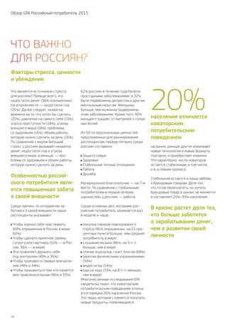 16
Обзор GfK Российский потребитель 2015
Что является источником стресса
для россиян? Прежде всего, это
недостаток денег (36% опрошенных).
На втором месте — недостаток сна
(26 %). Далее следует: нехватка
времени на то, что хотел бы сделать
(20 %), давление на самого себя (19 %),
угроза преступности (18 %), угрозы
внешнего мира (18 %), проблемы
со здоровьем (16 %), объем работы,
которую нужно сделать за день (16%).
По сравнению с миром больший
стресс у россиян вызывает нехватка
денег, недостаток сна и угрозы
внешнего мира, а меньше — про-
блемы со здоровьем и объем работы,
которую нужно сделать за день.
Особенностью россий‑
ского потребителя явля‑
ется повышенная забота
о своей внешности
Среди причин, по которым мы за-
ботимся о своей внешности наши
респонденты указывают:
Чтобы хорошо себя чувствовать
(69 % опрошенных в России, в мире
60 %)
Чтобы сделать приятное своему
супругу или партнеру (52% — в Рос-
сии, 36 % — в мире)
Это позволяет держать себя
под контролем (49 % и 36 %)
	Чтобы произвести первое впечатле-
ние (48% и 44%)
Чтобы понравиться тем, кто кажется
мне привлекательным (46% и 33 %)
62 % россиян в течение года болели
простудными заболеваниями, а 32 %
были подвержены депрессии и другим
ментальным недугам. Женщины
больше, чем мужчины подвержены
этим заболеваниям. Кроме того, 40 %
женщин страдает от мигреней и голов-
ных болей.
Из 50‑ти персональных ценностей,
предложенных для ранжирования
респондентам, первую пятерку среди
россиян составили:
Защита семьи
Здоровье
	Стабильные личные отношения
Работа
Дружба
Материальное благополучие — на 7‑м
месте. По сравнению с глобальным
потребителем в первой пятерке
«ценностей» у россиян — работа.
Среди основных дел, которыми рос-
сийский потребитель занимается раз
в неделю и чаще:
покупка товаров повседневного
спроса (96 % опрошенных, на 22 про-
центных пункта больше, чем средний
потребитель в мире)
слушание музыки (86%, на 5 п. п.
больше, чем в мире)
чтение журналов, газет, блогов (68%)
	занятия физическими упражнениями
(59 %)
видео-игры (54 %)
еда на ходу (33%, на 8 п. п. меньше,
чем в мире)
Многочисленные исследования GfK
свидетельствуют, что новаторским
потребительским поведением отлича-
ется порядка 20 % населения России.
Это люди, которые стремятся покупать
новые продукты, появляющиеся
на рынке, раньше других осваивают
новые технологии и новые форматы
торговли, и приобретают новинки.
Что характерно, число новаторов
остается стабильным, в том числе,
и в условиях кризиса.
Стабильной остается и наша любовь
к брендовым товарам. Доля тех,
кто готов переплатить, но купить
брендовый товар в кризис не меняется
и составляет 25%–30 % населения.
В кризис растет доля тех,
кто больше заботится
о зарабатывании денег,
чем о развитии своей
личности
Факторы стресса, ценности
и убеждения
населения отличается
новаторским
потребительским
поведением
20%
Что важно
для россиян?
 