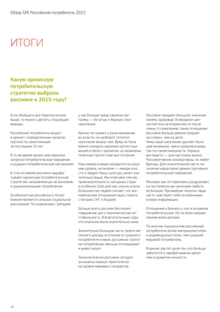 18
Обзор GfK Российский потребитель 2015
Если обобщить все перечисленное
выше, то можно сделать следующие
выводы.
Российский потребитель вошел
в кризис с определенным запасом
прочности, накопленным
за последние 15 лет.
В то же время кризис уже серьезно
затронул потребительское поведение
и ухудшил потребительские настроения.
В этих условиях россияне выраба-
тывают кризисную потребительскую
стратегию, направленную на экономию
и рационализацию потребления.
Особенностью российского потре-
бления является сильное социальное
расслоение. По сравнению с Западом
у нас больше представлены экс-
тримы — богатые и бедные слои
населения.
Кризис не привел к разочарованию
во власти, но наоборот, сплотил
население вокруг нее. Вряд ли пока
можно ожидать широких протестных
акций в связи с кризисом, но возможны
точечные протестные выступления.
Наш имидж в мире находится на сред-
нем уровне, на низком — имидж вла-
сти и людей. Нашу культуру ценят зна-
чительно выше. Мы отвечаем тем же,
привлекательность западных стран
и особенно США для нас сильно упала.
Большинство людей считает, что эко-
номические отношения надо строить
с Китаем, СНГ и Индией.
Больше всего россиян беспокоит
повышение цен и экономическая не-
стабильность. В благополучные годы
эти опасения были значительно ниже.
Значительно большую часть своего ме-
сячного дохода, в отличие от среднего
потребителя в мире, россиянин тратит
на потребление, меньше откладывает
и инвестирует.
Технологически россияне сегодня
оснащены хорошо, практически
на уровне мировых стандартов.
Россияне придают большое значение
своему здоровью. В иерархии цен-
ностей оно на втором месте после
семьи. К сожалению, такое отношение
россияне больше демонстрируют
на словах, чем на деле.
Чему наше население уделяет боль-
шее внимание, чем в среднем в мире,
так это своей внешности. Хорошо
выглядеть — для нас очень важно.
Россияне менее инновативны, но любят
бренды. Для значительной части на-
селения характерно демонстративное
потребительское поведение.
Реклама нас по‑прежнему раздражает,
но постепенно мы начинаем любить
ее больше. При выборе покупок люди
часто чувствуют себя потерянными
в мире информации.
Отношение к бизнесу у нас в основном
потребительское. Он по всем направ-
лениям всем должен.
По многим показателям российский
потребитель более материалистичен
и индивидуалистичен, чем средний
мировой потребитель.
В кризис растёт доля тех, кто больше
заботится о зарабатывании денег,
чем о развитии личности.
Какую кризисную
потребительскую
стратегию выбрали
россияне в 2015 году?
Итоги
 