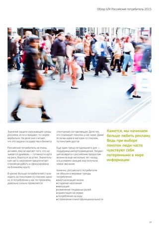 19
Обзор GfK Российский потребитель 2015
Значение защите окружающей среды
россияне, если и придают, то скорее
вербально. На деле они считают,
что это задача государства и бизнеса.
Российский потребитель не очень
активен, ему не хватает того, что на-
зывается драйвом,— готовности идти
на риск, бороться за успех. Значитель-
ная часть населения предпочитает
спокойную работу и сфокусирована
на ближнему круге.
В кризис больше потребителей стали
ходить за покупками со списком, одна-
ко, в потреблении у нас по‑прежнему
довольно сильно проявляется
спонтанная составляющая. Доля тех,
кто планирует покупки у нас ниже. Даже
если мы идем в магазин со списком,
то покупаем другое.
Еще один тренд сегодняшнего дня —
поддержка импортозамещения. Тенден-
ция возврата к российским продуктам
возникла еще несколько лет назад,
а в условиях санкций она получила
новое звучание.
Конечно, российского потребителя
не обошли и мировые тренды
потребления:
виртуализация жизни
старение населения
миграция
изменение гендерных ролей
ориентация на сервис
потребление на ходу
стремление к многофункциональности
Кажется, мы начинаем
больше любить рекламу.
Ведь при выборе
покупок люди часто
чувствуют себя
потерянными в мире
информации
 