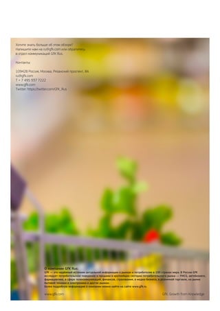 О компании GfK Rus:
GfK — это надёжный источник актуальной информации о рынках и потребителях в 100 странах мира. В России GfK
исследует потребительское поведение и продажи в крупнейших секторах потребительского рынка — FMCG, автобизнесе,
фармацевтике, в сфере телекоммуникаций, финансов, страхования, в медиа-бизнесе, в розничной торговле, на рынке
бытовой техники и электроники и других рынках.
Более подробную информацию о компании можно найти на сайте www.gfk.ru
www.gfk.com	 GfK. Growth from Knowledge
Хотите знать больше об этом обзоре?
Напишите нам на ru@gfk.com или обратитесь
в отдел коммуникаций GfK Rus.
Контакты:
109428 Россия, Москва, Рязанский проспект, 8А
ru@gfk.com
Т + 7 495 937 7222
www.gfk.com
Twitter: https://twitter.com/GfK_Rus
 