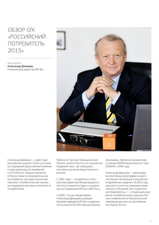 1
Александр Демидов — известный
российский социолог. Стоял у истоков
исследований общественного мнения
и электоральных исследований
в СССР / России. Первым применил
в России такие исследовательские
инструменты, как аудит розничной
торговли, потребительская панель,
исследования рекламы и лояльности
потребителей.
Работал в Торгово-Промышленной
Палате, затем в Институте социологии
Академии наук, где заведовал
сектором изучения общественного
мнения.
С 1991 года — основатель и гене-
ральный директор Международного
института маркетинговых и социаль-
ных исследований GfK Rus / «ГфК-Русь».
С 2005 г. по настоящее время
Александр Демидов руководит
базовой кафедрой GfK Rus на факуль-
тете социологии НИУ «Высшая Школа
Экономики». Является основателем
и членом ОИРОМ (www.oirom.ru). Член
ESOMAR с 1992 года.
Александр Демидов — автор ряда
коллективных монографий и много-
численных публикаций в российских
и зарубежных изданиях. В 2015 году
вышла его книга на немецком языке
«Konsum in Russland. Vom sozialismus
zum Kapitalismus» — о тенденциях раз-
вития потребительского рынка в Рос-
сии и изменениях в покупательском
поведении россиян на протяжении
последних 30 лет.
Обзор GfK
«Российский
потребитель
2015»
АВТОР ОБЗОРА:
Александр Демидов,
генеральный директор GfK Rus
 