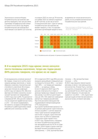 6
Обзор GfK Российский потребитель 2015
Значительно снизился Индекс
потребительских настроений, сви-
детельствующий о том, как россияне
оценивают потребительский климат
в стране. Если в 2013 году Индекс
потребительских настроений был
позитивным и составлял 113 пунктов,
В чем выражалось влияние кризиса?
Во-первых, тогда почти на 6% упали
средние доходы населения, и, таким
образом, снизилась покупательская
способность населения. Во-вторых,
цены при этом росли, инфляция
в 2015 году составила 13%. Оба этих
фактора негативно сказались на роз-
ничной торговле: ее товарооборот
в 2015 году упал на 8%. По данным ис-
следований GfK, 16% россиян заявили,
что им сократили заработанную плату,
а 12% — ее начали задерживать.
Не намного, но выросла безработица.
Потребность работодателей в новой
рабочей силе снизилась на 30%.
В 4‑м квартале 2015 года 90% россиян
ожидали дальнейшего повышения цен
на продукты питания, 85% — на транс-
порт, 83% — на товары для здоровья
и 80% — на одежду и обувь.
Если в 4‑квартале 2014 года 17%
россиян отмечали отсутствие от-
дельных привычных товаров на полках
магазинов, то в 2015 их доля подня-
лась до 23%. 55% заметили замещение
импортных товаров российскими.
При этом россияне в большинстве
поддерживали импортозамещение
(77% опрошенных).
Еще одним проявлением кризиса ста-
ло резкое уменьшение туристического
потока за рубеж. С учетом закрытия
таких туристических направлений,
как Египет и Турция, туристический
рынок упал на 20% по сравнению
с прошлым годом. Кроме этого
в 2015 году «провалились» продажи
на таких потребительских рынках,
как автомобильный (на 35,7% по срав-
нению с 2014 годом) и рынок электро-
бытовой техники (потребительская
электроника: — 25%; крупная бытовая
техника: — 8%; мелкая бытовая
техника: — 12%).
В 2015 году серьезно просел рынок
рекламы, в связи с чем уменьшилось
ее количество. И может быть, поэтому
улучшилось отношение к ней со сторо-
ны населения? Если в 2014 году 16%
россиян говорили, что реклама им
нравится, то в 2015 — 21%. Единствен-
ным растущим сегментом рекламного
рынка осталась интернет-реклама.
1 Индекс рассчитывается на 200‑бальной шкале, где 100 —
нейтральное значение, больше 100 — позитивные настроения,
меньше 100 — негативные.
то в марте 2015 он упал до 74 пунктов,
а в ноябре 2015 он немного поднялся
до 87 пунктов, но все же остался
в отрицательной зоне1
. Судя по тренду
потребительских настроений, мы
можем говорить о том, что произво-
дителям и ритейлерам придется жить
во времена не только волатильного
рубля, но и в условиях волатильности
потребительских настроений.
В 4‑м квартале 2015 года кризис лично коснулся
почти половины населения, тогда как годом ранее
84 % россиян говорили, что кризис их не задел
Рис. 2. Потребительские настроения, по данным исследований GfK, 2001–2016.
2001
Россия
Городское
Отрицательный индекс
Сельское
Москва
2005 2007 ДЕК.08 МАР.09 ДЕК.09 ДЕК.10
Динамика Индекса
2011 2012 2013 МАР.14 НОЯ.14 МАР.15 ИЮН.15 СЕН.15 НОЯ.15
92 109 116 85 68 91 106 107 113 113 102 95 74 90 87 87
93 110 117 81 68 91 106 108 112 112 102 95 72 90 86 87
90 107 112 96 67 92 106 104 118 115 103 92 79 90 91 88
99 118 130 101 79 91 130 116 103 124 114 109 64 83 94 82
Положительный индекс
% от всего населения (База: не менее 2100 респондентов)
Источник: ГфК-Русь Омнибус
 