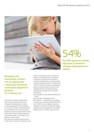 7
Обзор GfK Российский потребитель 2015
Большинство
населения считает,
что по сравнению
с прошлым кризисом
нынешний продлится
дольше,
3–4 и более лет
Как всегда, в кризис продолжают
расти рынок продуктов питания
и товаров повседневного спроса,
а также фармацевтический рынок,
но только в стоимостном выражении
из‑за инфляции. В натуральном вы-
ражении на рынке продуктов питания
происходят структурные изменения
категорий товара, о чем будет под-
робнее сказано ниже.
Еще один растущий в кризис рынок —
это Интернет-торговля. Переход на Ин-
тернет-торговлю как раз становится
одним из элементов анти-кризисной
стратегии потребителя. В сегменте
товаров повседневного спроса онлайн
торговля выросла в 2015 по сравнению
с 2014‑м на 54%. И даже на падающем
рынке электро-бытовой техники она
прибавила 3,3%. Основные мотивы
обращения потребителя к интернет-
магазинам:
это дешевле, чем в обычном магазине
(34%)
это экономит мое время (23%)
в интернет — магазинах есть товары,
которых нет в обычных магазинах (14%)
Если в 2014 году суждение «покупка
товаров в интернете привлекает меня»
разделяло 20% опрошенных (а в 2009
вообще 10%), то в 2015 году уже 32%.
На 54% выросла онлайн
торговля в сегменте
товаров повседневного
спроса
54 %
 