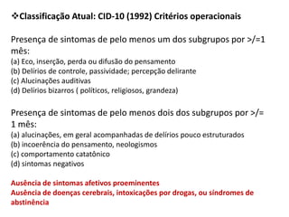 Classificação Atual: CID-10 (1992) Critérios operacionais
Presença de sintomas de pelo menos um dos subgrupos por >/=1
mês:
(a) Eco, inserção, perda ou difusão do pensamento
(b) Delírios de controle, passividade; percepção delirante
(c) Alucinações auditivas
(d) Delírios bizarros ( políticos, religiosos, grandeza)

Presença de sintomas de pelo menos dois dos subgrupos por >/=
1 mês:
(a) alucinações, em geral acompanhadas de delírios pouco estruturados
(b) incoerência do pensamento, neologismos
(c) comportamento catatônico
(d) sintomas negativos
Ausência de sintomas afetivos proeminentes
Ausência de doenças cerebrais, intoxicações por drogas, ou síndromes de
abstinência

 