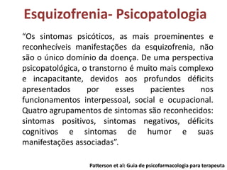 Esquizofrenia- Psicopatologia
“Os sintomas psicóticos, as mais proeminentes e
reconhecíveis manifestações da esquizofrenia, não
são o único domínio da doença. De uma perspectiva
psicopatológica, o transtorno é muito mais complexo
e incapacitante, devidos aos profundos déficits
apresentados
por
esses
pacientes
nos
funcionamentos interpessoal, social e ocupacional.
Quatro agrupamentos de sintomas são reconhecidos:
sintomas positivos, sintomas negativos, déficits
cognitivos e sintomas de humor e suas
manifestações associadas”.
Patterson et al: Guia de psicofarmacologia para terapeuta

 
