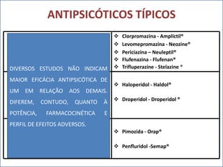 ANTIPSICÓTICOS TÍPICOS
FENOTIAZINAS

DIVERSOS ESTUDOS NÃO INDICAM

BUTIROFENONAS
MAIOR EFICÁCIA ANTIPSICÓTICA DE







Clorpromazina - Amplictil®
Levomepromazina - Neozine®
Periciazina – Neuleptil®
Flufenazina - Flufenan®
Trifluperazine - Stelazine ®

 Haloperidol - Haldol®

UM EM RELAÇÃO AOS DEMAIS.
DIFEREM,
POTÊNCIA,

CONTUDO,

QUANTO

FARMACOCINÉTICA

À

 Droperidol - Droperidol ®

E

DIFENILBUTILPIPERIDINAS
PERFIL DE EFEITOS ADVERSOS.
 Pimozida - Orap®

 Penfluridol -Semap®

 