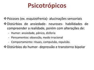 Psicotrópicos
Psicoses (ex. esquizofrenia)- alucinações sensoriais
Distúrbios de ansiedade- neuroses- habilidades de
compreender a realidade, porém com alterações de:
- Humor: ansiedade, pânico, disforia
- Pensamentos: obsessão, medo irracional
- Comportamento: rituais, compulsão, repulsão.

Distúrbios do humor- depressão e transtorno bipolar

 