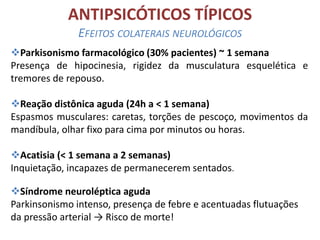 ANTIPSICÓTICOS TÍPICOS
EFEITOS COLATERAIS NEUROLÓGICOS
Parkisonismo farmacológico (30% pacientes) ~ 1 semana
Presença de hipocinesia, rigidez da musculatura esquelética e
tremores de repouso.
Reação distônica aguda (24h a < 1 semana)
Espasmos musculares: caretas, torções de pescoço, movimentos da
mandíbula, olhar fixo para cima por minutos ou horas.
Acatisia (< 1 semana a 2 semanas)
Inquietação, incapazes de permanecerem sentados.
Síndrome neuroléptica aguda
Parkinsonismo intenso, presença de febre e acentuadas flutuações
da pressão arterial → Risco de morte!

 