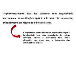 Aproximadamente 50% dos pacientes com esquizofrenia
interrompem as medicações após 4 a 6 meses de tratamento,
principalmente em razão dos efeitos colaterais.

É importante, para o terapeuta, desenvolver alguma
familiaridade com essa constelação de efeitos
adversos, embora a prevalência deles tenha
diminuído um pouco após a introdução dos
antipsicóticos atípicos.

 