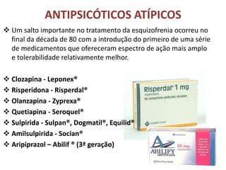 ANTIPSICÓTICOS ATÍPICOS
 Um salto importante no tratamento da esquizofrenia ocorreu no
final da década de 80 com a introdução do primeiro de uma série
de medicamentos que ofereceram espectro de ação mais amplo
e tolerabilidade relativamente melhor.
 Clozapina - Leponex®
 Risperidona - Risperdal®
 Olanzapina - Zyprexa®
 Quetiapina - Seroquel®
 Sulpirida - Sulpan®, Dogmatil®, Equilid®
 Amilsulpirida - Socian®
 Aripiprazol – Abilif ® (3ª geração)

 