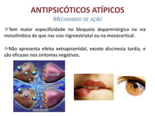 ANTIPSICÓTICOS ATÍPICOS
MECANISMO DE AÇÃO
Tem maior especificidade no bloqueio dopaminérgico na via
mesolímbica do que nas vias nigroestriatal ou na mesocortical.
Não apresenta efeito extrapiramidal, exceto discinesia tardia, e
são eficazes nos sintomas negativos.

 