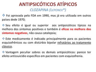 ANTIPSICÓTICOS ATÍPICOS
CLOZAPINA (LEPONEX®)
 Foi aprovada pelo FDA em 1990, mas já era utilizada em outros
países dede 1970;
 Seu efeito é igual ou superior aos antipsicóticos típicos na
melhora dos sintomas positivos e também é eficaz na melhora dos
sintomas negativos, não causa catalepsia;
 Este medicamento é indicado principalmente para os pacientes
esquizofrênicos ou com distúrbio bipolar refratários ao tratamento
clássico.
 Vantagem peculiar sobres os demais antipsicóticos: parece ter
efeito antissuicídio específico em pacientes com esquizofrenia.

 