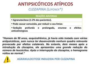 ANTIPSICÓTICOS ATÍPICOS
CLOZAPINA (LEPONEX®)
REAÇÕES ADVERSAS

 Agranulocitose (1-2% dos pacientes).
 Pode causar convulsão, por reduzir o seu limiar.
 Sedação profunda
anticolinérgicos

e

prolongada,

enurese

e

efeitos

“Homem de 50 anos, esquizofrênico, já havia sido tratado com vários
antipsicóticos, sem nunca ter desenvolvido nenhum quadro relevante
provocado por efeitos colaterais. No entanto, dois meses após a
introdução da clozapina, ele apresentou uma grande redução do
número de leucócitos. Após a interrupção da clozapina, o hemograma
voltou ao normal.”

AGRANULOCITOSE INDUZIDA POR CLOZAPINA

 