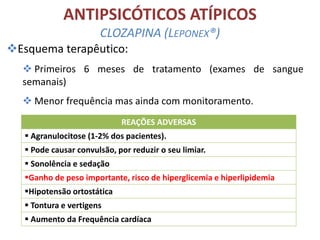 ANTIPSICÓTICOS ATÍPICOS
CLOZAPINA (LEPONEX®)
Esquema terapêutico:
 Primeiros 6 meses de tratamento (exames de sangue
semanais)
 Menor frequência mas ainda com monitoramento.
REAÇÕES ADVERSAS
 Agranulocitose (1-2% dos pacientes).
 Pode causar convulsão, por reduzir o seu limiar.
 Sonolência e sedação
Ganho de peso importante, risco de hiperglicemia e hiperlipidemia
Hipotensão ortostática

 Tontura e vertigens
 Aumento da Frequência cardíaca

 