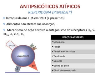 ANTIPSICÓTICOS ATÍPICOS
RISPERIDONA (RISPERDAL®)
 Introduzida nos EUA em 1993 (+ prescritos);

 Alimentos não afetam sua absorção;
 Mecanismo de ação envolve o antagonismo dos receptores D2, 5HT2A, α1 e α2, H1.
REAÇÕES ADVERSAS

 Sonolência
 Fadiga
 Tonteiras ortostáticas
 Taquicardia
 Náuseas
 Ganho de peso
 Distúrbios menstruais

 