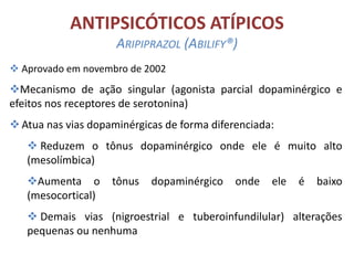ANTIPSICÓTICOS ATÍPICOS
ARIPIPRAZOL (ABILIFY®)
 Aprovado em novembro de 2002

Mecanismo de ação singular (agonista parcial dopaminérgico e
efeitos nos receptores de serotonina)
 Atua nas vias dopaminérgicas de forma diferenciada:
 Reduzem o tônus dopaminérgico onde ele é muito alto
(mesolímbica)
Aumenta o
(mesocortical)

tônus

dopaminérgico

onde

ele

é

baixo

 Demais vias (nigroestrial e tuberoinfundilular) alterações
pequenas ou nenhuma

 