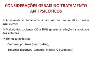 CONSIDERAÇÕES GERAIS NO TRATAMENTO
ANTIPSICÓTICOS
 Atualmente o tratamento é ao mesmo tempo eficaz porém
insuficiente;
 Maioria dos pacientes (20 a 50%) apresenta redução na gravidade
dos sintomas;

 Efeitos terapêuticos
-Sintomas positivos (poucos dias);
-Sintomas negativos (semanas, meses: ~26 semanas)

 