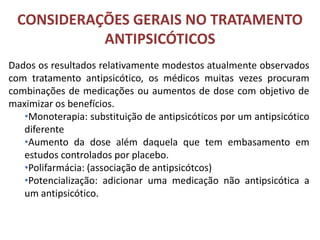 CONSIDERAÇÕES GERAIS NO TRATAMENTO
ANTIPSICÓTICOS
Dados os resultados relativamente modestos atualmente observados
com tratamento antipsicótico, os médicos muitas vezes procuram
combinações de medicações ou aumentos de dose com objetivo de
maximizar os benefícios.
•Monoterapia: substituição de antipsicóticos por um antipsicótico
diferente
•Aumento da dose além daquela que tem embasamento em
estudos controlados por placebo.
•Polifarmácia: (associação de antipsicótcos)
•Potencialização: adicionar uma medicação não antipsicótica a
um antipsicótico.

 