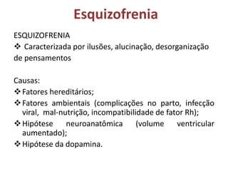 Esquizofrenia
ESQUIZOFRENIA
 Caracterizada por ilusões, alucinação, desorganização
de pensamentos

Causas:
 Fatores hereditários;
 Fatores ambientais (complicações no parto, infecção
viral, mal-nutrição, incompatibilidade de fator Rh);
 Hipótese
neuroanatômica
(volume
ventricular
aumentado);
 Hipótese da dopamina.

 