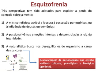 Esquizofrenia
Três perspectivas tem sido adotadas para explicar a perda do
controle sobre a mente:
1) A místico-religiosa atribui a loucura à possessão por espíritos, ou
à influência de deuses ou demônios;
2) A passional vê nas emoções intensas e descontroladas a raiz da
insanidade;
3) A naturalística busca nos desequilíbrios do organismo a causa
das psicoses.
Desorganização da personalidade que envolve
variáveis culturais, psicológicas e biológicas
(genética).

 