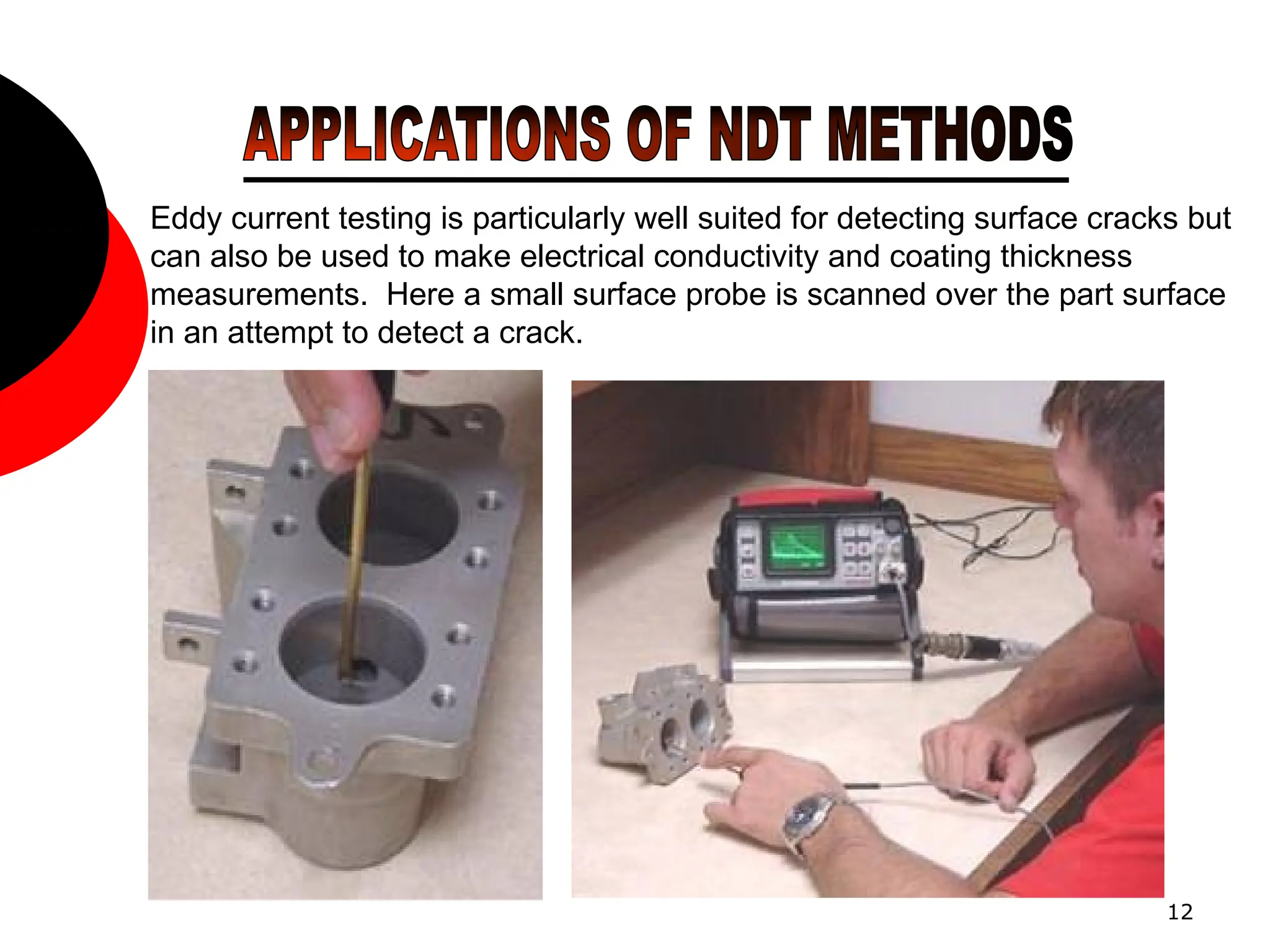 12
Eddy current testing is particularly well suited for detecting surface cracks but
can also be used to make electrical conductivity and coating thickness
measurements. Here a small surface probe is scanned over the part surface
in an attempt to detect a crack.
 