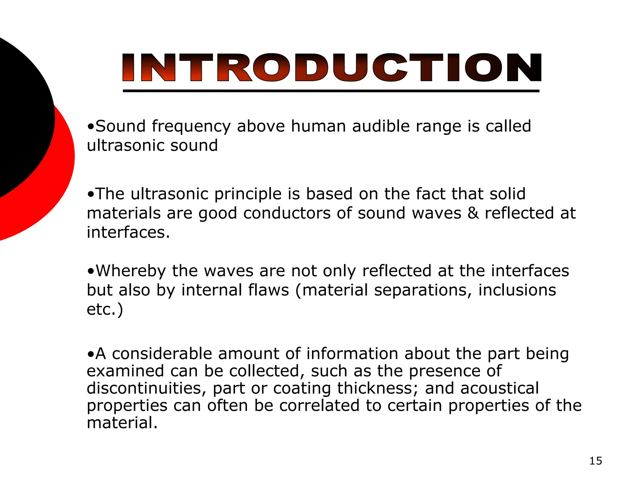 15
•Sound frequency above human audible range is called
ultrasonic sound
•The ultrasonic principle is based on the fact that solid
materials are good conductors of sound waves & reflected at
interfaces.
•Whereby the waves are not only reflected at the interfaces
but also by internal flaws (material separations, inclusions
etc.)
•A considerable amount of information about the part being
examined can be collected, such as the presence of
discontinuities, part or coating thickness; and acoustical
properties can often be correlated to certain properties of the
material.
 