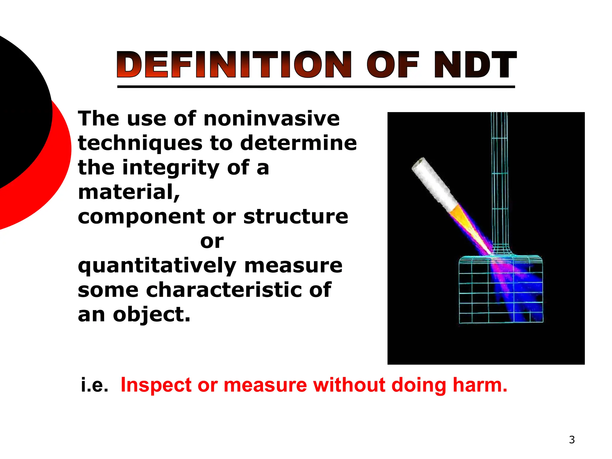 3
The use of noninvasive
techniques to determine
the integrity of a
material,
component or structure
or
quantitatively measure
some characteristic of
an object.
i.e. Inspect or measure without doing harm.
 