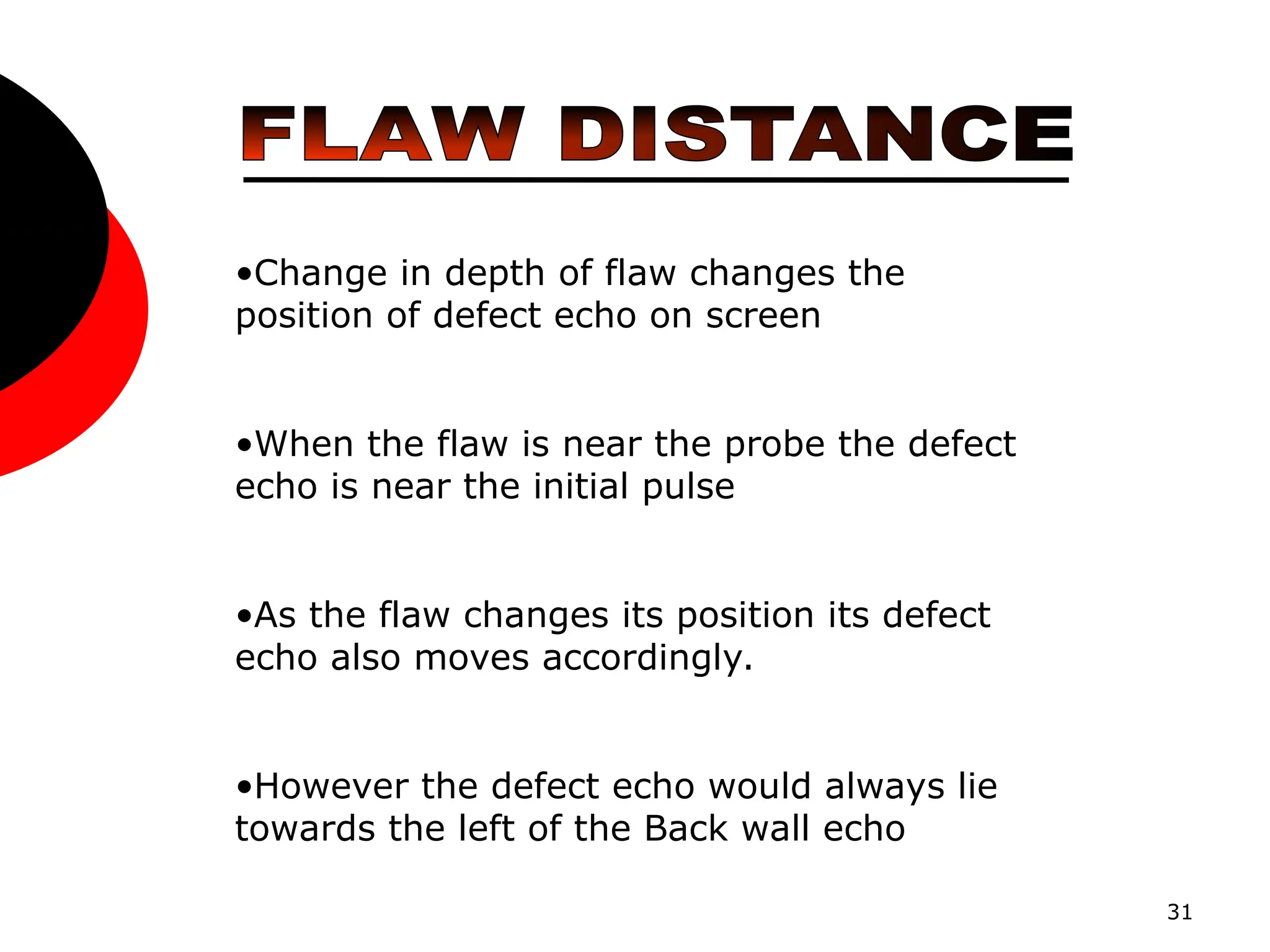 31
•Change in depth of flaw changes the
position of defect echo on screen
•When the flaw is near the probe the defect
echo is near the initial pulse
•As the flaw changes its position its defect
echo also moves accordingly.
•However the defect echo would always lie
towards the left of the Back wall echo
 