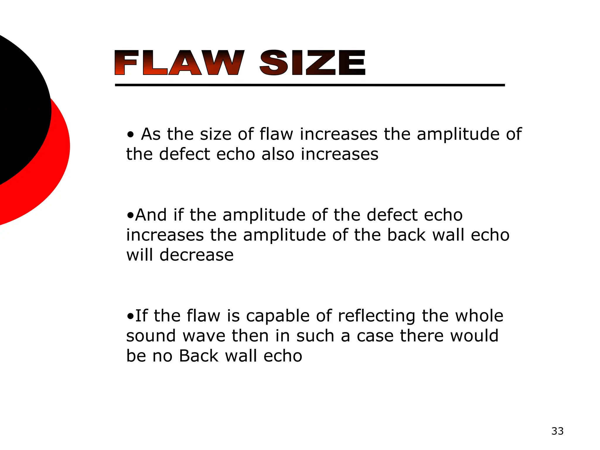 33
• As the size of flaw increases the amplitude of
the defect echo also increases
•And if the amplitude of the defect echo
increases the amplitude of the back wall echo
will decrease
•If the flaw is capable of reflecting the whole
sound wave then in such a case there would
be no Back wall echo
 