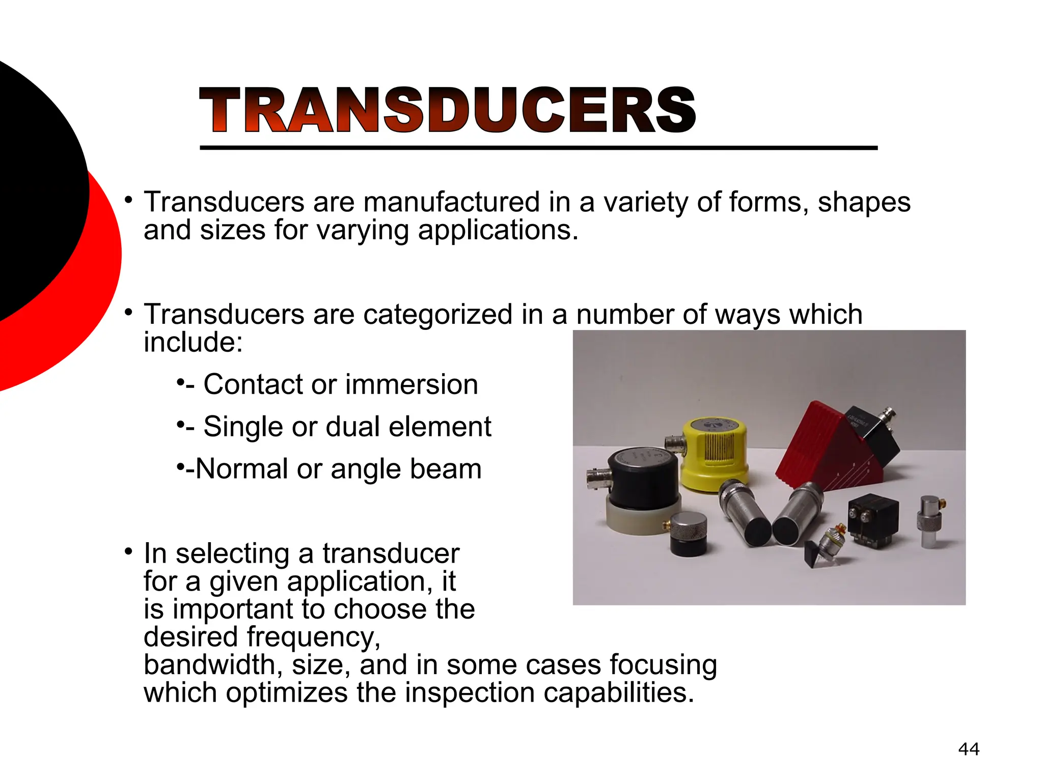 44
• Transducers are manufactured in a variety of forms, shapes
and sizes for varying applications.
• Transducers are categorized in a number of ways which
include:
•- Contact or immersion
•- Single or dual element
•-Normal or angle beam
• In selecting a transducer
for a given application, it
is important to choose the
desired frequency,
bandwidth, size, and in some cases focusing
which optimizes the inspection capabilities.
 