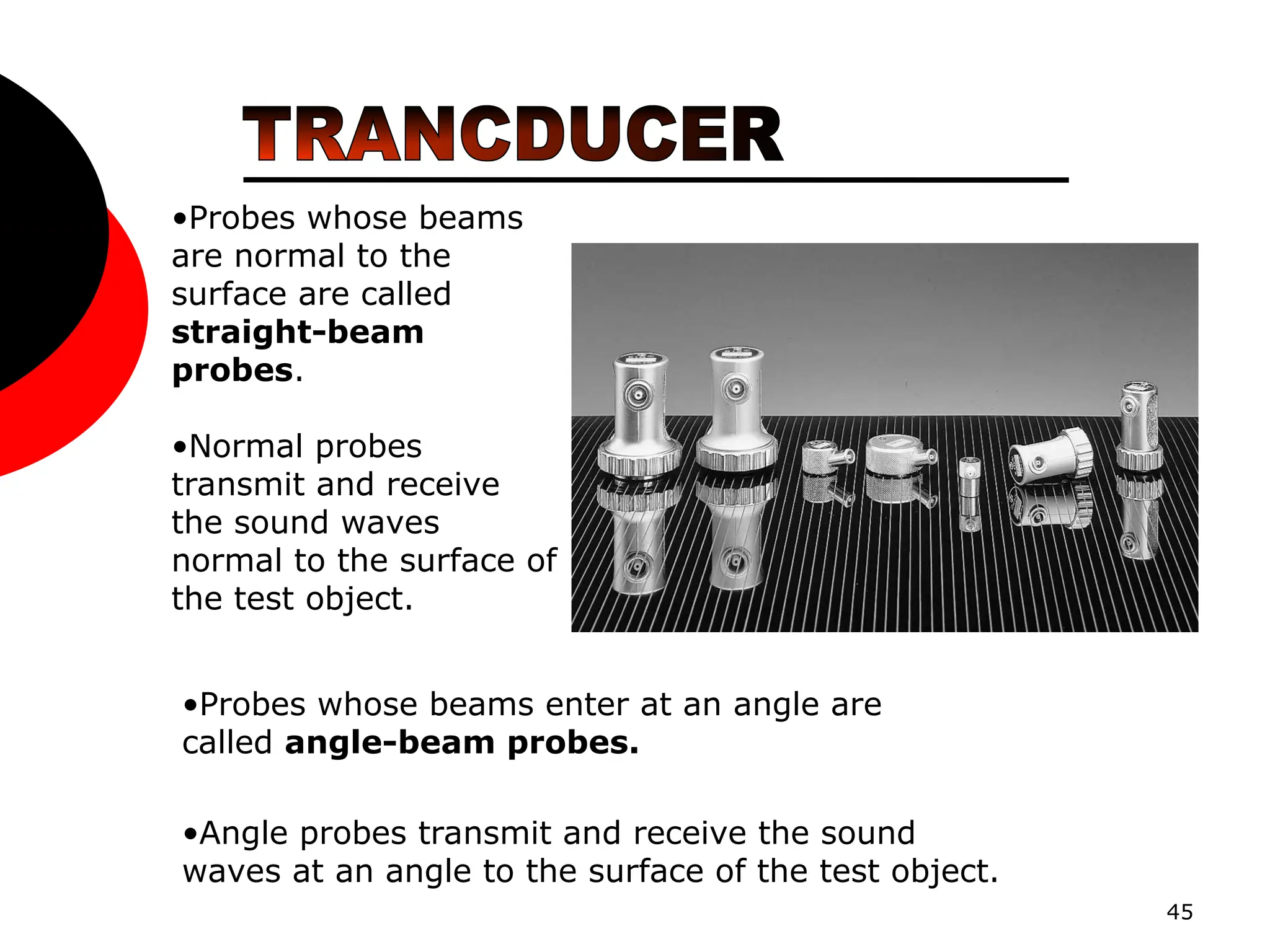 45
•Probes whose beams
are normal to the
surface are called
straight-beam
probes.
•Normal probes
transmit and receive
the sound waves
normal to the surface of
the test object.
•Angle probes transmit and receive the sound
waves at an angle to the surface of the test object.
•Probes whose beams enter at an angle are
called angle-beam probes.
 