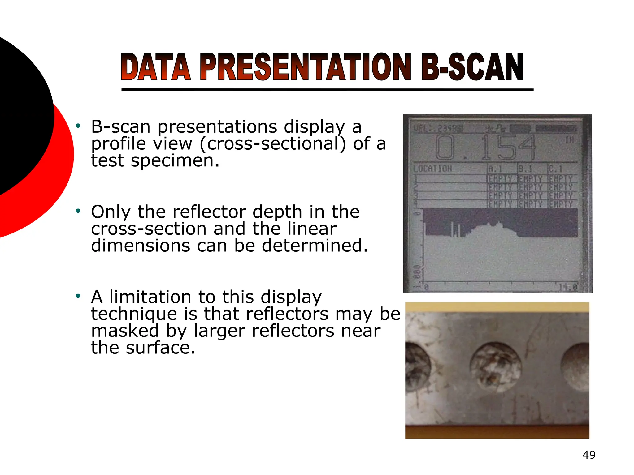 49
• B-scan presentations display a
profile view (cross-sectional) of a
test specimen.
• Only the reflector depth in the
cross-section and the linear
dimensions can be determined.
• A limitation to this display
technique is that reflectors may be
masked by larger reflectors near
the surface.
 