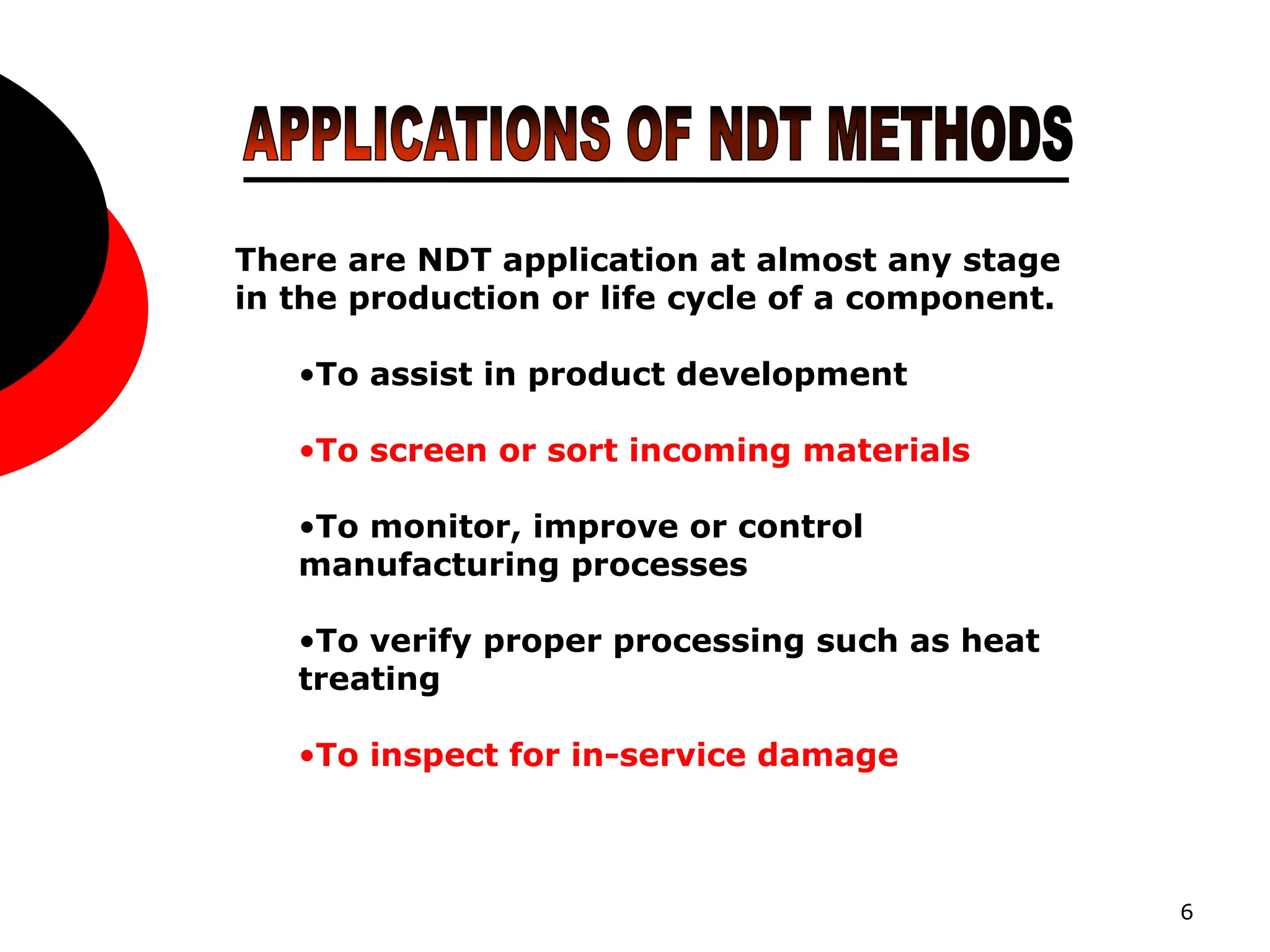 6
There are NDT application at almost any stage
in the production or life cycle of a component.
•To assist in product development
•To screen or sort incoming materials
•To monitor, improve or control
manufacturing processes
•To verify proper processing such as heat
treating
•To inspect for in-service damage
 