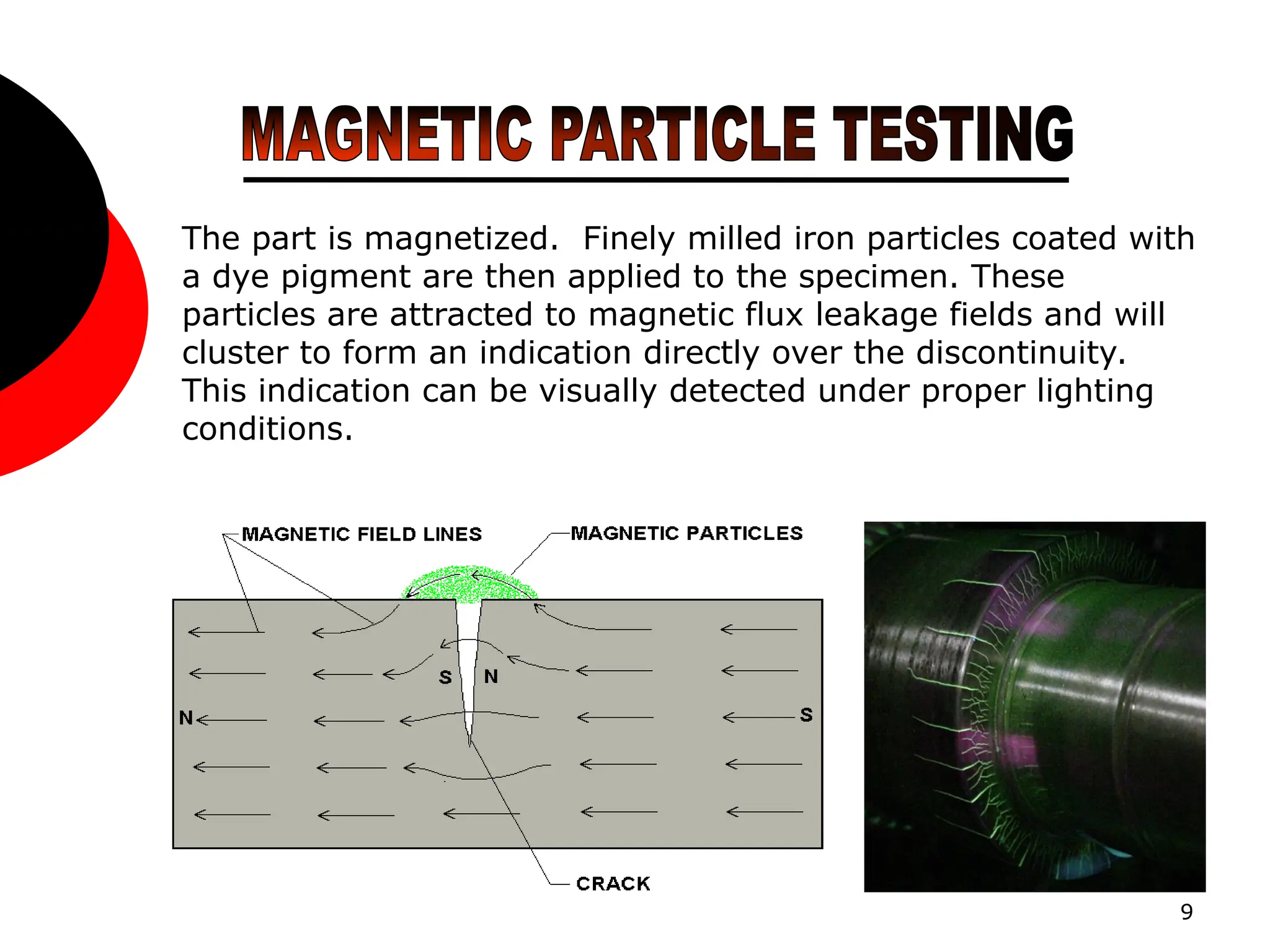 9
The part is magnetized. Finely milled iron particles coated with
a dye pigment are then applied to the specimen. These
particles are attracted to magnetic flux leakage fields and will
cluster to form an indication directly over the discontinuity.
This indication can be visually detected under proper lighting
conditions.
 