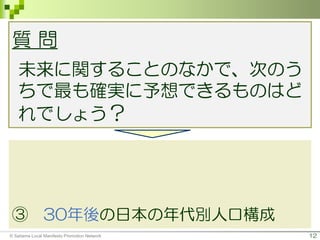 12
質 問
未来に関することのなかで、次のう
ちで最も確実に予想できるものはど
れでしょう？
① 2020年（3年後）東京オリンピッ
クの男子サッカーの優勝チーム
② 10年後の携帯電話の形、機能
③ 30年後の日本の年代別人口構成
© Saitama Local Manifesto Promotion Network
 