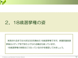14
２．18歳選挙権の姿
実現されるまでは大きな注目を集めた18歳選挙権ですが、参議院議員選
挙後はメディア等で取り上げられる機会も減っています。
18歳選挙権の実態はどうなっているのかを確認してみましょう。
© Saitama Local Manifesto Promotion Network
 
