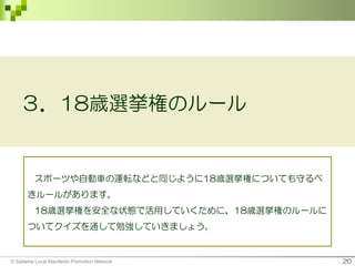 20
３．18歳選挙権のルール
スポーツや自動車の運転などと同じように18歳選挙権についても守るべ
きルールがあります。
18歳選挙権を安全な状態で活用していくために、18歳選挙権のルールに
ついてクイズを通して勉強していきましょう。
© Saitama Local Manifesto Promotion Network
 