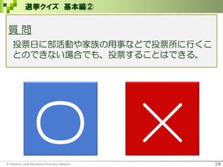 24
選挙クイズ 基本編②
〇 ×
質 問
投票日に部活動や家族の用事などで投票所に行くこ
とのできない場合でも、投票することはできる。
© Saitama Local Manifesto Promotion Network
 