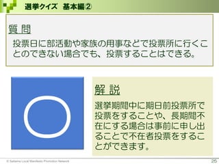 25
選挙クイズ 基本編②
解 説
選挙期間中に期日前投票所で
投票をすることや、長期間不
在にする場合は事前に申し出
ることで不在者投票をするこ
とができます。
〇
質 問
投票日に部活動や家族の用事などで投票所に行くこ
とのできない場合でも、投票することはできる。
© Saitama Local Manifesto Promotion Network
 