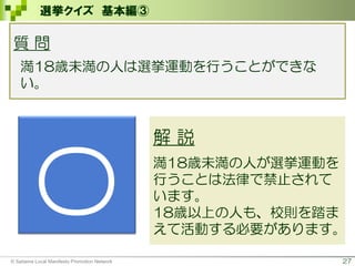 27
選挙クイズ 基本編③
質 問
満18歳未満の人は選挙運動を行うことができな
い。
〇
解 説
満18歳未満の人が選挙運動を
行うことは法律で禁止されて
います。
18歳以上の人も、校則を踏ま
えて活動する必要があります。
© Saitama Local Manifesto Promotion Network
 