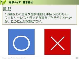 28
選挙クイズ 基本編④
質 問
18歳以上の生徒が選挙運動を手伝ったお礼に、
ファミリーレストランで食事をごちそうになった
が、このことは問題がない。
〇 ×© Saitama Local Manifesto Promotion Network
 