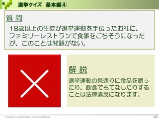 29
選挙クイズ 基本編④
×
解 説
選挙運動の見返りに金品を贈っ
たり、飲食でもてなしたりする
ことは法律違反になります。
質 問
18歳以上の生徒が選挙運動を手伝ったお礼に、
ファミリーレストランで食事をごちそうになった
が、このことは問題がない。
© Saitama Local Manifesto Promotion Network
 