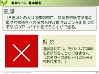 31
選挙クイズ 基本編⑤
×
解 説
選挙運動では、原則として報酬
を受け取ることができません。
（選挙カーの運転手などの例外
もあります。）
© Saitama Local Manifesto Promotion Network
質 問
18歳以上の人は選挙期間に、投票を依頼する電話
掛けや候補者への投票を呼び掛けるビラを街頭で配
るなどのアルバイトを行うことができる。
 