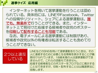 33
選挙クイズ 応用編
2つ以上違反
している
LINEなどのSNSを用いて選挙運動を行うときは、その
人に連絡するために必要となる情報を表示することが義
務付けられています。18歳未満の人は選挙運動ができ
ませんので、これらの活動もできません。
応援する候補者などのポスターをブログなどに掲示する
ことはできますが、印刷・配布することは公職選挙法に
抵触します。
インターネットを用いて選挙運動を行うことは認め
られている。具体的には、LINEやFacebook、Twitter
への投稿やリツィート、シェアによる選挙運動は、誰
でも、無条件で行うことができる。また、インター
ネット上で見付けた応援する候補者や政党のポスター
を印刷して配布することも可能である。
なお、電子メールによる選挙運動には制限があり、
候補者や政党以外の有権者は転送することも含めて行
うことができない。
 