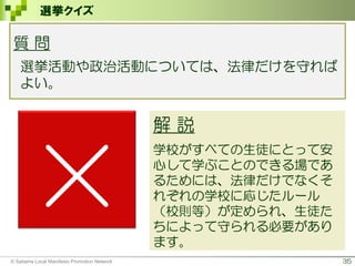 35
選挙クイズ
×
解 説
学校がすべての生徒にとって安
心して学ぶことのできる場であ
るためには、法律だけでなくそ
れぞれの学校に応じたルール
（校則等）が定められ、生徒た
ちによって守られる必要があり
ます。
質 問
選挙活動や政治活動については、法律だけを守れば
よい。
© Saitama Local Manifesto Promotion Network
 