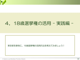 36
４．18歳選挙権の活用 - 実践編 -
東京都を事例に、18歳選挙権の活用方法を考えてみましょう！
© Saitama Local Manifesto Promotion Network
 