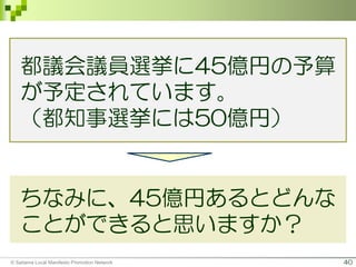 40
ちなみに、45億円あるとどんな
ことができると思いますか？
© Saitama Local Manifesto Promotion Network
都議会議員選挙に45億円の予算
が予定されています。
（都知事選挙には50億円）
 