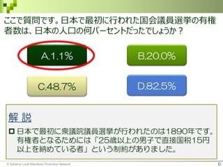 6
ここで質問です。日本で最初に行われた国会議員選挙の有権
者数は、日本の人口の何パーセントだったでしょうか？
B.20.0%A.1.1%
C.48.7% D.82.5％
解 説
 日本で最初に衆議院議員選挙が行われたのは1890年です。
有権者となるためには「25歳以上の男子で直接国税15円
以上を納めている者」という制約がありました。
© Saitama Local Manifesto Promotion Network
 