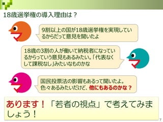 7
あります！「若者の視点」で考えてみま
しょう！
9割以上の国が18歳選挙権を実現してい
るからだって意見を聞いたよ
18歳の3割の人が働いて納税者になってい
るからっていう意見もあるみたい。「代表なく
して課税なし」みたいなものかな
国民投票法の影響もあるって聞いたよ。
色々あるみたいだけど、他にもあるのかな？
18歳選挙権の導入理由は？
 